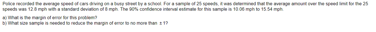 Police recorded the average speed of cars driving on a busy street by a school. For a sample of 25 speeds, it was determined that the average amount over the speed limit for the 25
speeds was 12.8 mph with a standard deviation of 8 mph. The 90% confidence interval estimate for this sample is 10.06 mph to 15.54 mph.
a) What is the margin of error for this problem?
b) What size sample is needed to reduce the margin of error to no more than ±1?
