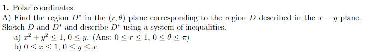 1. Polar coordinates.
A) Find the region D* in the (r, 0) plane corresponding to the region D described in the a
Sketch D and D* and describe D* using a system of inequalities.
a) x² + y² ≤ 1,0 ≤y. (Ans: 0 < r ≤ 1,0 ≤ 0 < π)
b) 0≤x≤ 1,0 ≤ y ≤x.
y plane.