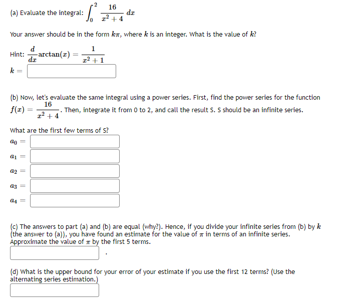 (a) Evaluate the integral:
Hint:
=
Your answer should be in the form kn, where k is an integer. What is the value of k?
d
dx
—arctan(r)
a₁ =
a2 =
2 16
x² + 4
· 6²³
a3 =
(b) Now, let's evaluate the same integral using a power series. First, find the power series for the function
Then, integrate it from 0 to 2, and call the result S. S should be an infinite series.
16
f(x) =
x² + 4
What are the first few terms of S?
ao=
a4 =
dr
1
I²+1
(c) The answers to part (a) and (b) are equal (why?). Hence, if you divide your infinite series from (b) by k
(the answer to (a)), you have found an estimate for the value of in terms of an infinite series.
Approximate the value of by the first 5 terms.
(d) What is the upper bound for your error of your estimate if you use the first 12 terms? (Use the
alternating series estimation.)