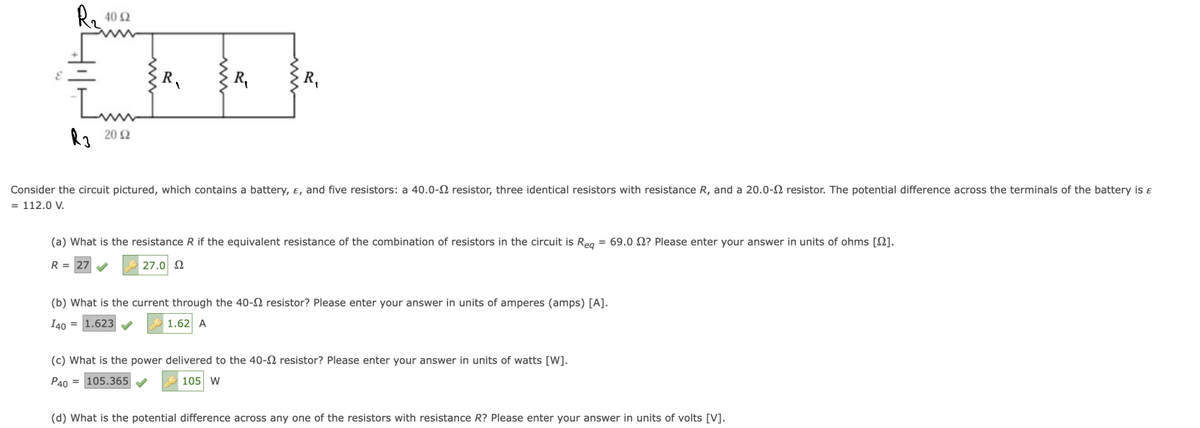 R₂ 40 52
Lum
R3 2012
R₁
Consider the circuit pictured, which contains a battery, &, and five resistors: a 40.0- resistor, three identical resistors with resistance R, and a 20.0-2 resistor. The potential difference across the terminals of the battery is &
= 112.0 V.
(a) What is the resistance R if the equivalent resistance of the combination of resistors in the circuit is Req = 69.0 2? Please enter your answer in units of ohms [2].
R = 27✔✔✔ 27.0 Ω
(b) What is the current through the 40- resistor? Please enter your answer in units of amperes (amps) [A].
I40 1.623✔
1.62 A
(c) What is the power delivered to the 40-2 resistor? Please enter your answer in units of watts [W].
P40 105.365✔
105 W
(d) What is the potential difference across any one of the resistors with resistance R? Please enter your answer in units of volts [V].