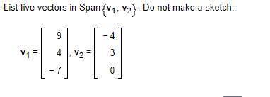 List five vectors in Span {V₁, V₂}. Do not make a sketch.
V₁
9
4, V₂ =
-7
4
3
0