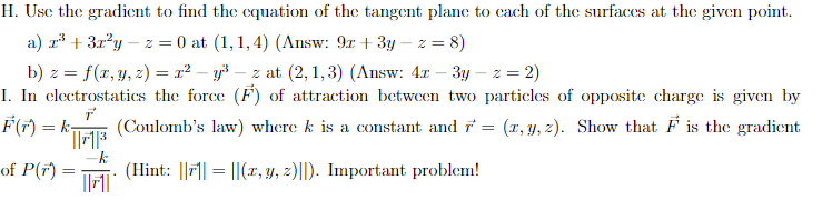 H. Use the gradient to find the equation of the tangent plane to each of the surfaces at the given point.
a) x² + 3x²y-z = 0 at (1,1,4) (Answ: 9x+3y-z = 8)
b) z = f(x, y, z) = r²y³z at (2,1,3) (Answ: 4x - 3y -z = 2)
I. In electrostatics the force (F) of attraction between two particles of opposite charge is given by
(Coulomb's law) where k is a constant and r = (x, y, z). Show that F is the gradient
T
(Hint: ||||||(x, y, z)||). Important problem!
F(r) = k₁
of P(7)
||7-1³
-k
||1|
=