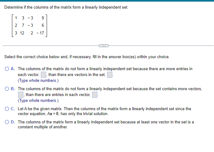 ### Determining Linear Independence of Matrix Columns

#### Problem Statement
Evaluate whether the columns of the matrix form a linearly independent set.

\[ 
\begin{bmatrix}
1 & -3 & 3 & 9 \\
2 & 7 & -3 & 6 \\
3 & 12 & 2 & -17
\end{bmatrix}
\]

---

#### Choices
Select the correct choice below and, if necessary, fill in the answer box(es) within your choice.

1. **A.** The columns of the matrix do not form a linearly independent set because there are more entries in each vector, \_\_\_ , than there are vectors in the set, \_\_\_ .  
   (Type whole numbers.)

2. **B.** The columns of the matrix do not form a linearly independent set because the set contains more vectors, \_\_\_ , than there are entries in each vector, \_\_\_ .  
   (Type whole numbers.)

3. **C.** Let \( A \) be the given matrix. Then the columns of the matrix form a linearly independent set since the vector equation \( Ax = 0 \) has only the trivial solution.

4. **D.** The columns of the matrix form a linearly independent set because at least one vector in the set is a constant multiple of another.