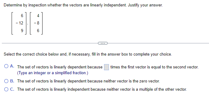 ### Linear Independence of Vectors

#### Problem Statement:
Determine by inspection whether the vectors are linearly independent. Justify your answer.

Given Vectors:
\[ \left[ \begin{array}{c} 6 \\ -12 \\ 9 \end{array} \right] \text{ and } \left[ \begin{array}{c} 4 \\ -8 \\ 6 \end{array} \right] \]

#### Instructions:
Select the correct choice below and, if necessary, fill in the answer box to complete your choice.

Options:
A. The set of vectors is linearly dependent because \(\boxed{\phantom{1}}\) times the first vector is equal to the second vector. (Type an integer or a simplified fraction.)

B. The set of vectors is linearly dependent because neither vector is the zero vector.

C. The set of vectors is linearly independent because neither vector is a multiple of the other vector.