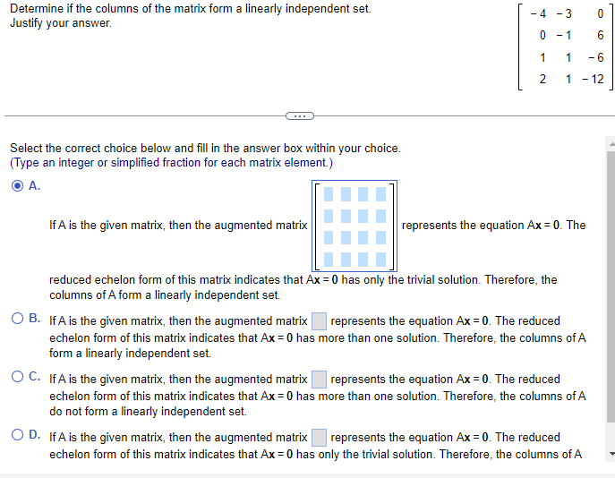 ### Linear Independence of Matrix Columns

#### Determine if the columns of the matrix form a linearly independent set. Justify your answer.

Given Matrix:
\[ 
\begin{pmatrix}
-4 & -3 & 0 \\
0 & -1 & 6 \\
1 & 1 & -6 \\
2 & 1 & -12 \\
\end{pmatrix}
\]

---

#### Explanation:

To determine if the columns of the matrix form a linearly independent set, we need to ascertain whether the equation \(Ax = 0\) has only the trivial solution (i.e., \(x = 0\)).

---

#### Multiple Choice Question:

Select the correct choice below and fill in the answer box within your choice. 
(Type an integer or simplified fraction for each matrix element.)

---

**A.**

If \(A\) is the given matrix, then the augmented matrix 
\[ 
\begin{pmatrix}
\boxed{} & \boxed{} & \boxed{} \\
\boxed{} & \boxed{} & \boxed{} \\
\boxed{} & \boxed{} & \boxed{} \\
\boxed{} & \boxed{} & \boxed{} \\
\end{pmatrix}
\]
represents the equation \(Ax = 0\). The reduced echelon form of this matrix indicates that \(Ax = 0\) has only the trivial solution. Therefore, the columns of \(A\) form a linearly independent set.

---

**B.**

If \(A\) is the given matrix, then the augmented matrix 
\[ 
\begin{pmatrix}
\boxed{} & \boxed{} & \boxed{} \\
\boxed{} & \boxed{} & \boxed{} \\
\boxed{} & \boxed{} & \boxed{} \\
\boxed{} & \boxed{} & \boxed{} \\
\end{pmatrix}
\]
represents the equation \(Ax = 0\). The reduced echelon form of this matrix indicates that \(Ax = 0\) has more than one solution. Therefore, the columns of \(A\) do not form a linearly independent set.

---

**C.**

If \(A\) is the given matrix, then the augmented matrix 
\[ 
\begin{pmatrix}
\boxed{} & \boxed{} & \boxed{} \\
\boxed{} & \boxed{} & \boxed{} \\
\boxed
