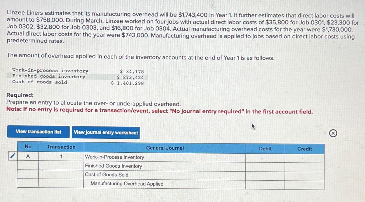 Linzee Liners estimates that its manufacturing overhead will be $1,743,400 in Year 1. It further estimates that direct labor costs will
amount to $758,000. During March, Linzee worked on four jobs with actual direct labor costs of $35,800 for Job 0301, $23,300 for
Job 0302, $32,800 for Job 0303, and $16,800 for Job 0304. Actual manufacturing overhead costs for the year were $1,730,000.
Actual direct labor costs for the year were $743,000. Manufacturing overhead is applied to jobs based on direct labor costs using
predetermined rates.
The amount of overhead applied in each of the inventory accounts at the end of Year 1 is as follows.
Work-in-process inventory
Finished goods inventory
Cost of goods sold
Required:
Prepare an entry to allocate the over- or underapplied overhead.
Note: If no entry is required for a transaction/event, select "No journal entry required" in the first account field.
$ 34,178
$ 273,424
$ 1,401,298
View transaction list View Journal entry worksheet
No
A
Transaction
1
General Journal
Work-in-Process Inventory
Finished Goods Inventory
Cost of Goods Sold
Manufacturing Overhead Applied
Debit
Credit