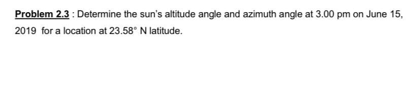 Problem 2.3 : Determine the sun's altitude angle and azimuth angle at 3.00 pm on June 15,
2019 for a location at 23.58° N latitude.
