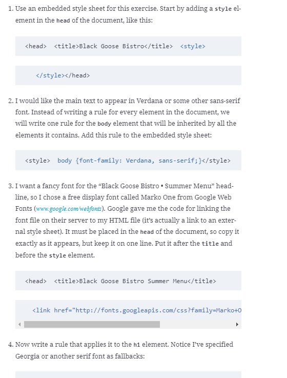 1. Use an embedded style sheet for this exercise. Start by adding a style el-
ement in the head of the document, like this:
<head> <title>Black Goose Bistro</title> <style>
</stylex/head>
2. I would like the main text to appear in Verdana or some other sans-serif
font. Instead of writing a rule for every element in the document, we
will write one rule for the body element that will be inherited by all the
elements it contains. Add this rule to the embedded style sheet:
<style> body {font-family: Verdana, sans-serif;}</style>
3. I want a fancy font for the "Black Goose Bistro • Summer Menu" head-
line, so I chose a free display font called Marko One from Google Web
Fonts (ww.google.com'webfont). Google gave me the code for linking the
font file on their server to my HTML file (it's actually a link to an exter-
nal style sheet). It must be placed in the head of the document, so copy it
exactly as it appears, but keep it on one line. Put it after the title and
before the style element.
<head> <title>Black Goose Bistro Summer Menu</title>
<link href="http://fonts.googleapis.com/css?family=Marko+0
4. Now write a rule that applies it to the h1 element. Notice I've specified
Georgia or another serif font as fallbacks:
