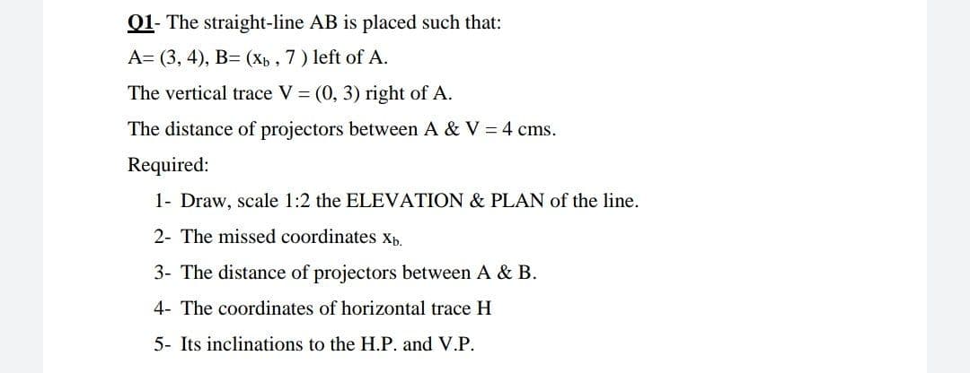 01- The straight-line AB is placed such that:
A= (3, 4), B= (Xb, 7) left of A.
The vertical trace V = (0, 3) right of A.
The distance of projectors between A & V = 4 cms.
Required:
1- Draw, scale 1:2 the ELEVATION & PLAN of the line.
2- The missed coordinates xb.
3- The distance of projectors between A & B.
4- The coordinates of horizontal trace H
5- Its inclinations to the H.P. and V.P.
