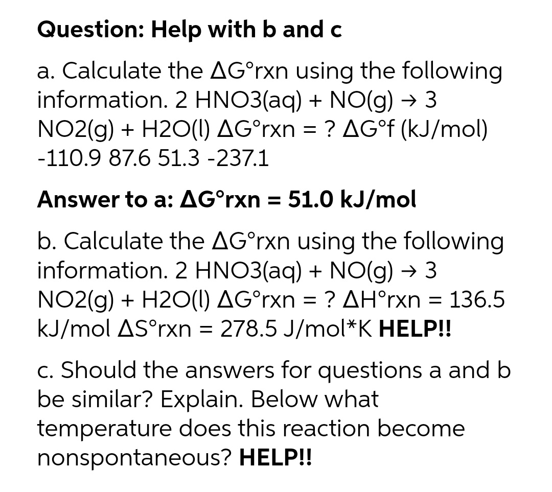 Question: Help with b and c
a. Calculate the AG°rxn using the following
information. 2 HNO3(aq) + NO(g) → 3
NO2(g) + H2O(1) AG°rxn = ? AG°F (kJ/mol)
-110.9 87.6 51.3 -237.1
Answer to a: AG°rxn = 51.0 kJ/mol
b. Calculate the AG°rxn using the following
information. 2 HNO3(aq) + NO(g) → 3
NO2(g) + H2O(1) AG°rxn = ? AH°rxn = 136.5
kJ/mol AS°rxn = 278.5 J/mol*K HELP!!
c. Should the answers for questions a and b
be similar? Explain. Below what
temperature does this reaction become
nonspontaneous? HELP!!
