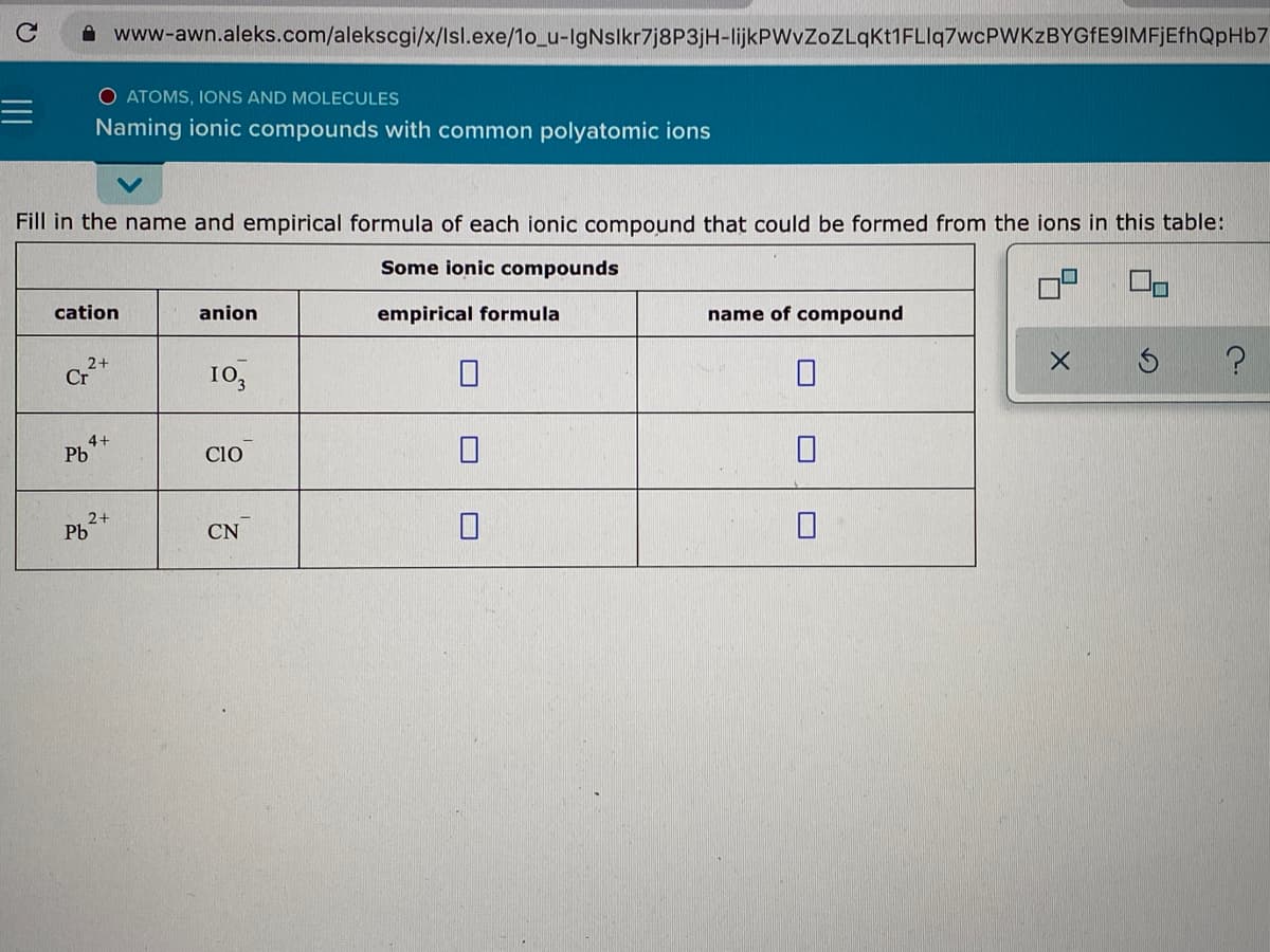 A www-awn.aleks.com/alekscgi/x/Isl.exe/1o_u-IgNslkr7j8P3jH-lijkPWvZoZLqkt1FLIq7wcPWKzBYGfE9IMFjEfhQpHb7
O ATOMS, IONS AND MOLECULES
Naming ionic compounds with common polyatomic ions
Fill in the name and empirical formula of each ionic compound that could be formed from the ions in this table:
Some ionic compounds
cation
anion
empirical formula
name of compound
Cr*
10,
4+
Pb
Cio
2+
Pb
CN
