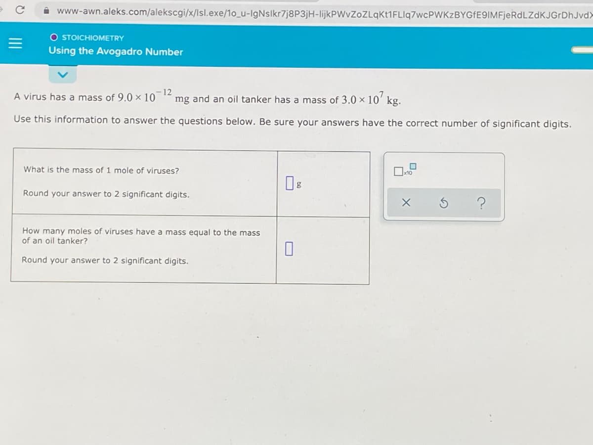 i www-awn.aleks.com/alekscgi/x/lsl.exe/1o_u-IgNslkr7j8P3jH-IlijkPWvZoZLqkt1FLIq7wcPWKzBYGFE9IMFjeRdLZdKJGrDhJvd>
O STOICHIOMETRY
Using the Avogadro Number
A virus has a mass of 9.0 × 10
- 12
mg and an oil tanker has a mass of 3.0 x 10' kg.
Use this information to answer the questions below. Be sure your answers have the correct number of significant digits.
What is the mass of 1 mole of viruses?
Round your answer to 2 significant digits.
How many moles of viruses have a mass equal to the mass
of an oil tanker?
Round your answer to 2 significant digits.
