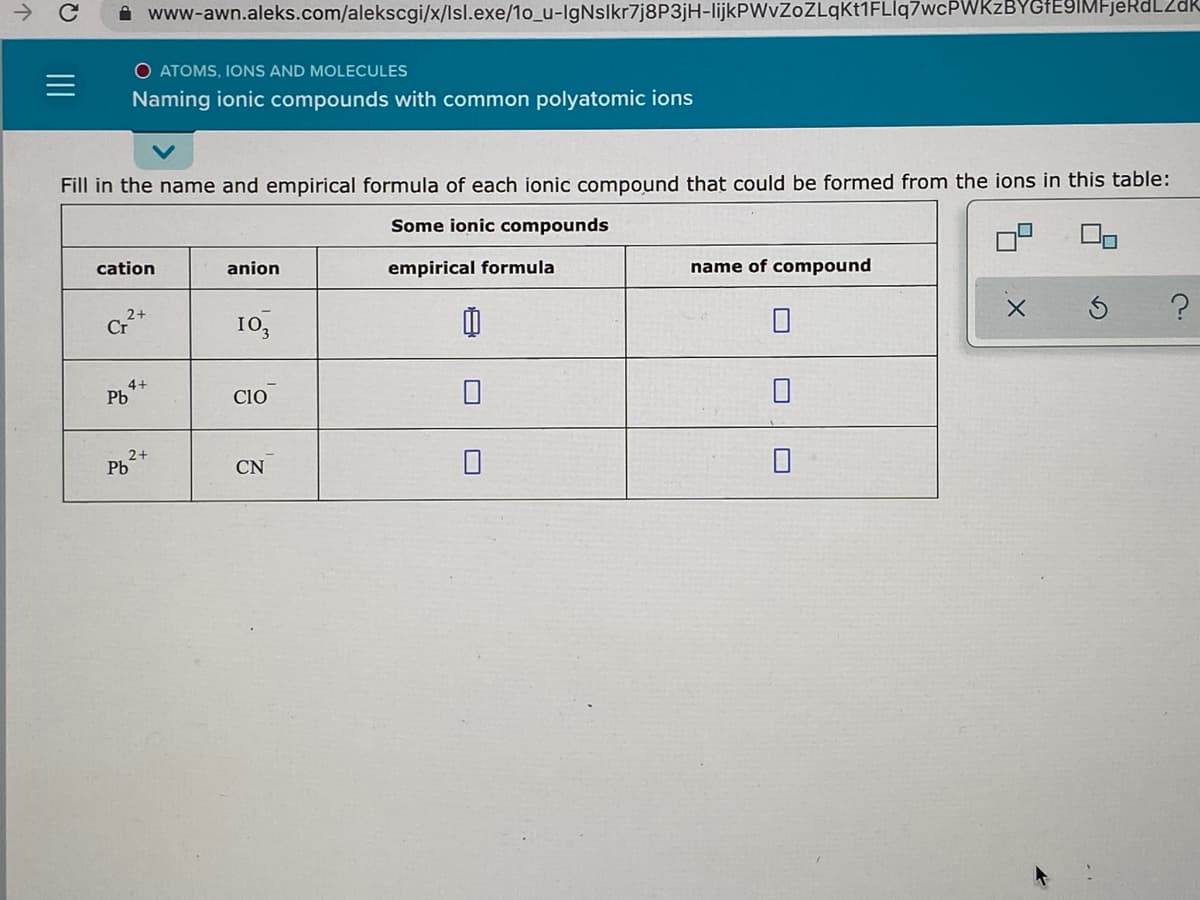 ->
i www-awn.aleks.com/alekscgi/x/lsl.exe/1o_u-IgNslkr7j8P3jH-lijkPWvZoZLqKt1FLlq7wcPWKzBYGFEYIMFjekdL2dk
O ATOMS, IONS AND MOLECULES
Naming ionic compounds with common polyatomic ions
Fill in the name and empirical formula of each ionic compound that could be formed from the ions in this table:
Some ionic compounds
cation
anion
empirical formula
name of compound
2+
Cr
10,
4+
Pb
cio
2+
Pb
CN
