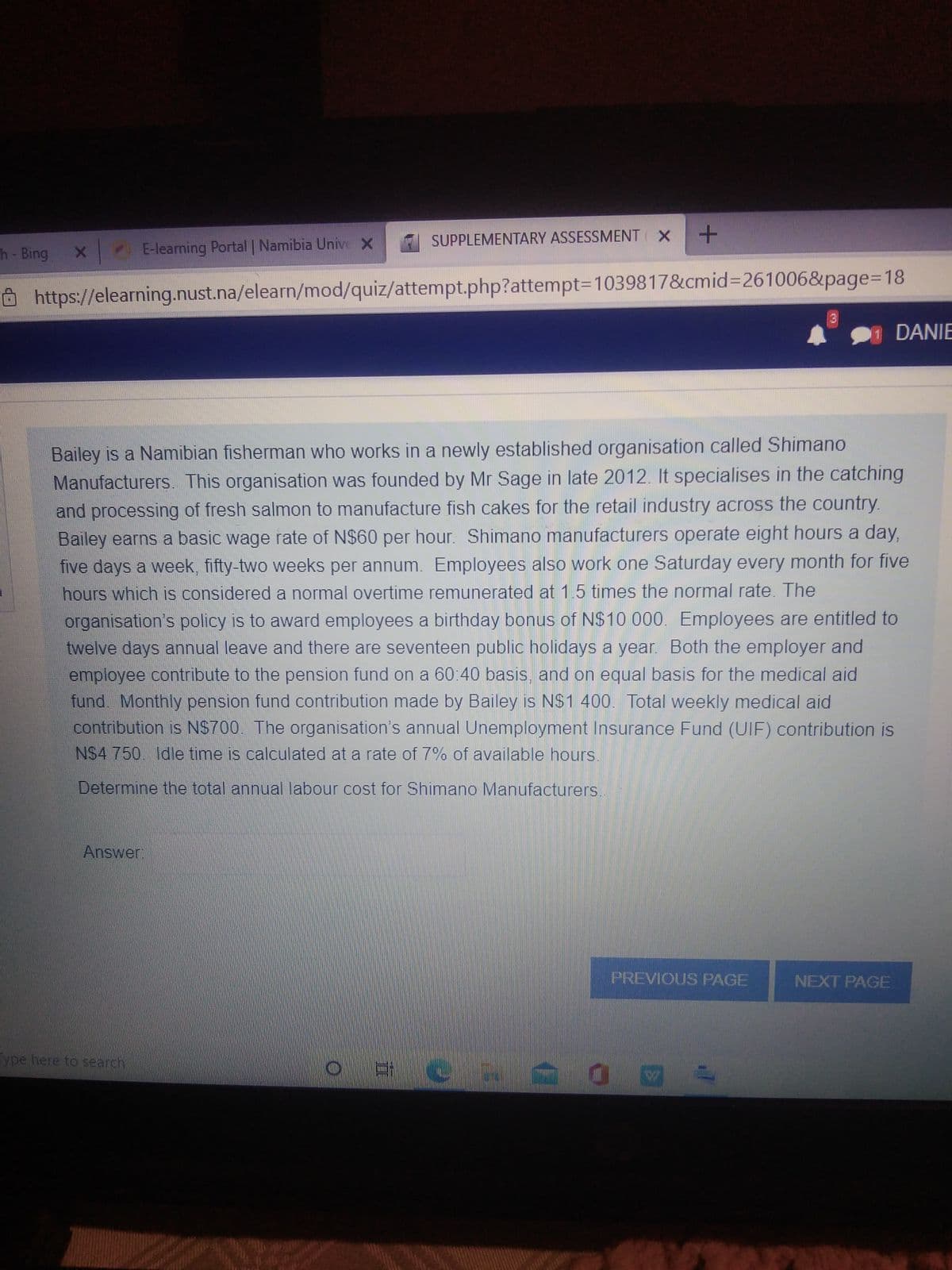 SUPPLEMENTARY ASSESSMENT X
h- Bing
E-learning Portal | Namibia Unive X
Ôhttps://elearning.nust.na/elearn/mod/quiz/attempt.php?attempt3D1039817&cmid%3D261006&page%3D18
DANIE
Bailey is a Namibian fisherman who works in a newly established organisation called Shimano
Manufacturers. This organisation was founded by Mr Sage in late 2012. It specialises in the catching
and processing of fresh salmon to manufacture fish cakes for the retail industry across the country.
Bailey earns a basic wage rate of N$60 per hour. Shimano manufacturers operate eight hours a day,
five days a week, fifty-two weeks per annum. Employees also work one Saturday every month for five
hours which is considered a normal overtime remunerated at 1.5 times the normal rate. The
organisation's policy is to award employees a birthday bonus of N$10 000. Employees are entitled to
twelve days annual leave and there are seventeen public holidays a year. Both the employer and
employee contribute to the pension fund on a 60:40 basis, and on equal basis for the medical aid
fund. Monthly pension fund contribution made by Bailey is NS1 400. Total weekly medical aid
contribution is NS700. The organisation's annual Unemployment Insurance Fund (UIF) contribution is
NS4 750. Idle time is calculated at a rate of 7% of available hours.
Determine the total annual labour cost for Shimano Manufacturers.
Answer
PREVIOUS PAGE
NEXT PAGE
ype here to search
