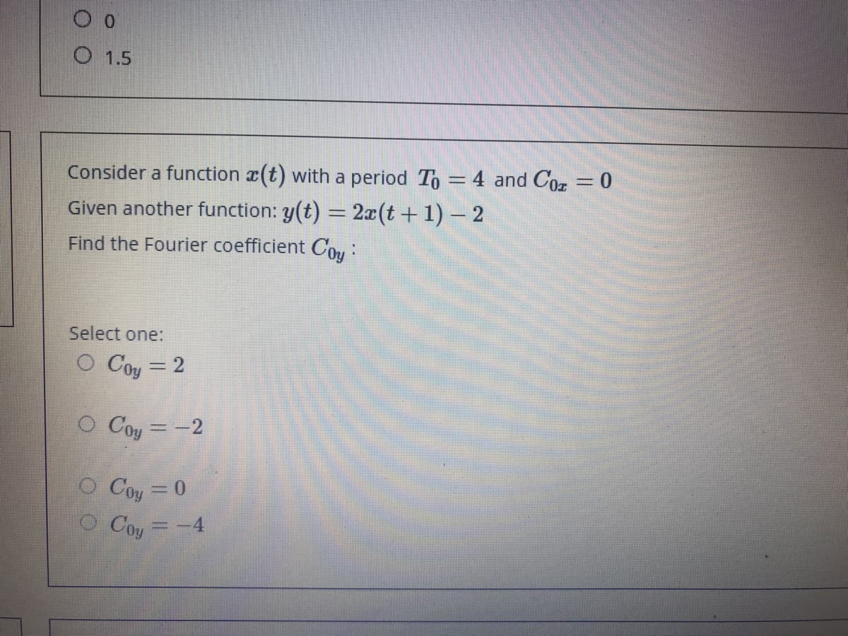 O 1.5
Consider a function x(t) with a period To = 4 and Cor = 0
Given another function: y(t) = 2x(t+ 1) – 2
Find the Fourier coefficient Cou:
Select one:
O Coy = 2
O Coy = -2
O Coy = 0
O Coy =-4
