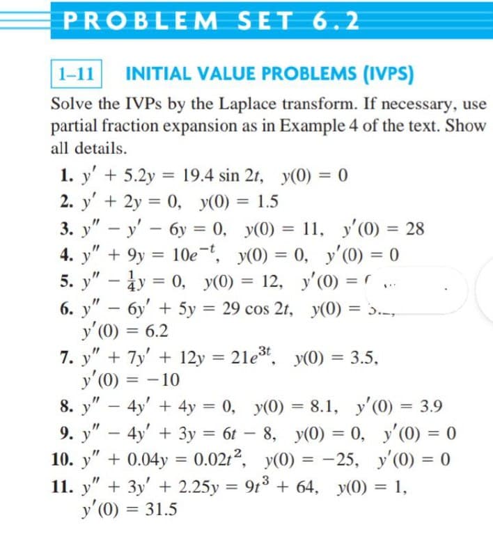 PROBLEM SET 6.2
1-11
INITIAL VALUE PROBLEMS (IVPS)
Solve the IVPS by the Laplace transform. If necessary, use
partial fraction expansion as in Example 4 of the text. Show
all details.
1. y' + 5.2y = 19.4 sin 2t, y(0) = 0
2. y' + 2y = 0, y(0) = 1.5
3. у" — у' — бу %3D 0, у(0) %3D 11, У (0) %3D 28
4. y" + 9y = 10e, y(0) = 0, y'(0) = 0
5. y" – ày = 0, y(0) = 12, y'(0) =
6. у" - бу + 5у
y'(0) = 6.2
7. y" + 7y' + 12y = 21e". y(0) = 3.5,
y'(0) = - 10
8. y" – 4y' + 4y = 0, y(0) = 8.1, y'(0) = 3.9
9. y" – 4y' + 3y = 6t – 8, y(0) = 0, y'(0) = 0
10. y" + 0.04y = 0.0212, y(0) = -25, y'(0) = 0
%3D
11, y'(0) = 28
%3D
%3D
%3D
%3D
%3D у(0) %3D э..,
29 cos 2t,
%3D
%3D
%3D
%3D
%3D
%3D
-
%3D
%3D
11. y" + 3y' + 2.25y = 9t° + 64, y(0) = 1,
y'(0) = 31.5
%3D
