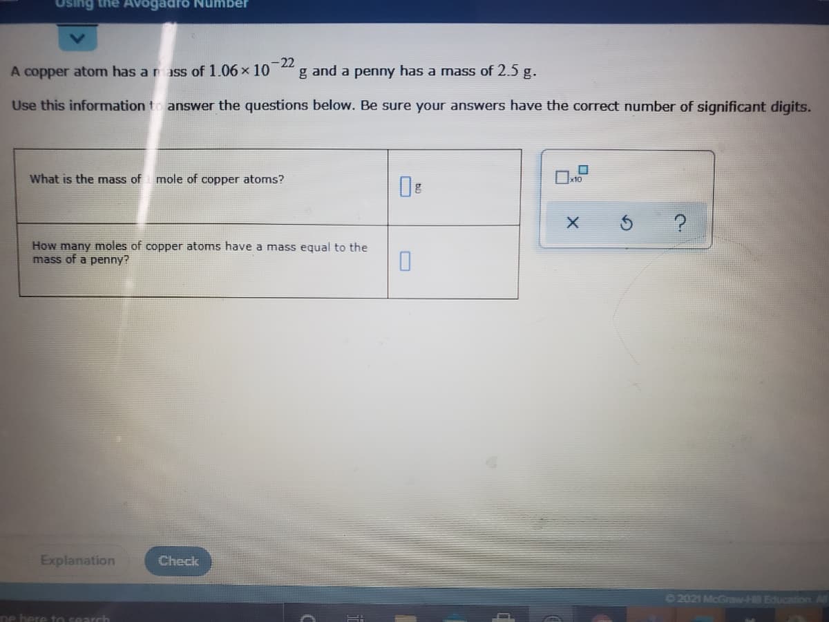 Using the AV
Number
-22
A copper atom has a m ass of 1.06 x 10
g and a penny has a mass of 2.5 g.
Use this information to answer the questions below. Be sure your answers have the correct number of significant digits.
What is the mass of mole of copper atoms?
How many moles of copper atoms have a mass equal to the
mass of a penny?
Explanation
Check
©2021 McGraw-H Educationn
ne here to search
