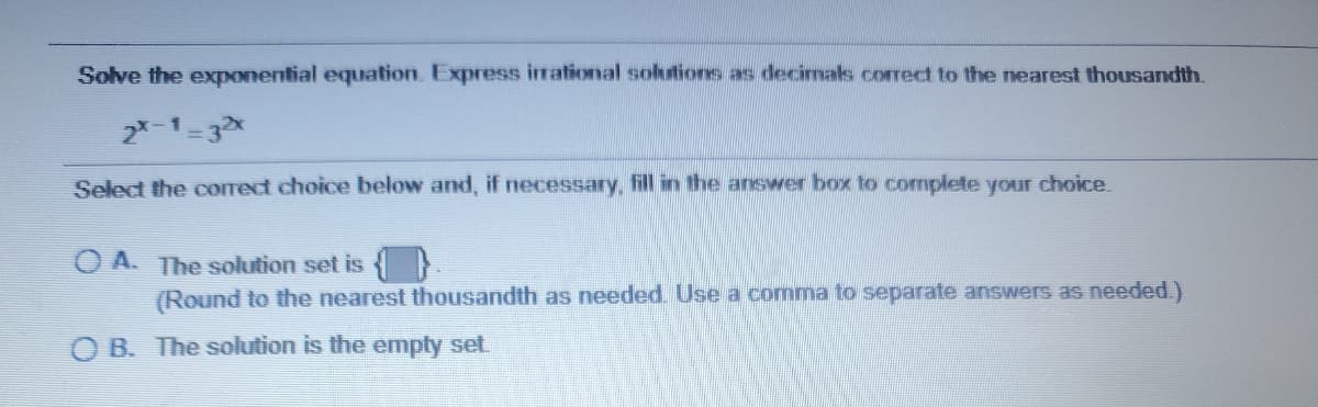 Solve the exponential equation. Express irational solutions as decimaks correct to the nearest thousandth.
2*-1-3x
Select the corect choice below and, if necessary, fill in the answer box to complete your choice.
O A. The solution set is
(Round to the nearest thousandth as needed. Use a comma to separate answers as needed.)
O B. The solution is the empty set
