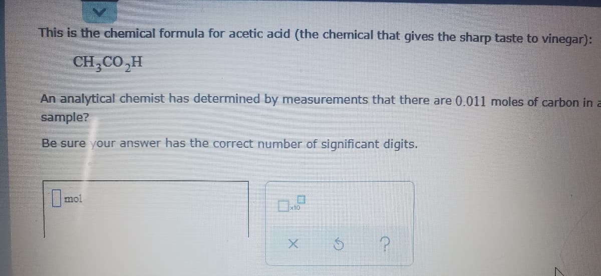 This is the chemical formula for acetic acid (the chemical that gives the sharp taste to vinegar):
CH CO,H
An analytical chemist has determined by measurements that there are 0.011 moles of carbon in a
sample?
Be sure your answer has the correct number of significant digits.
mol
