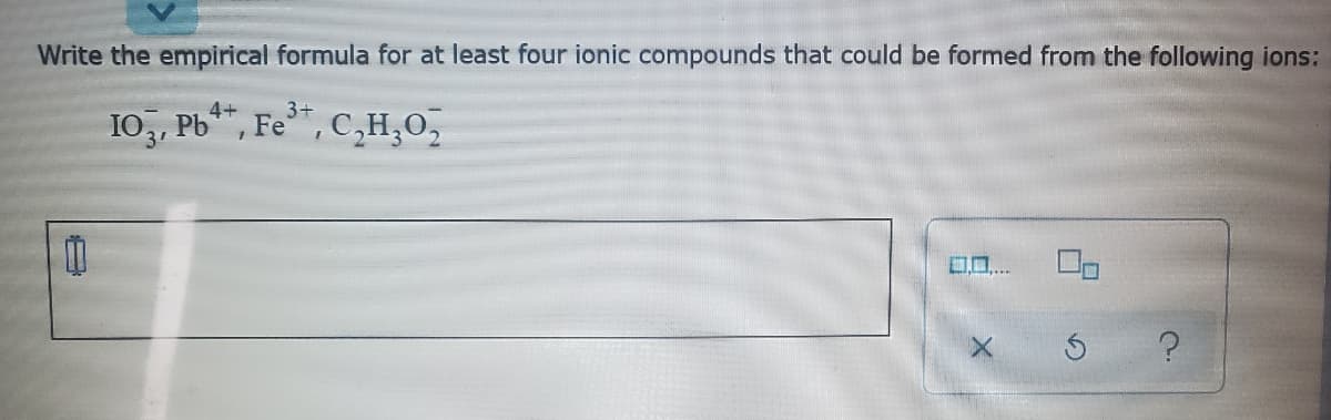 Write the empirical formula for at least four ionic compounds that could be formed from the following ions:
4+
3+
10,, Pb*, Fe*, C,H,0,
3'
