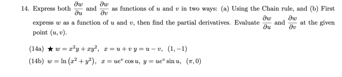 dw
14. Express both
dw
and
as functions of u and v in two ways: (a) Using the Chain rule, and (b) First
dv
dw
express w as a function of u and v, then find the partial derivatives. Evaluate
ди
at the given
and
dv
point (u, v).
(14a) * w = x²y + xy², x = u+ v y = u – v, (1, –1)
(14b) w %3D In (г? + у?), х — ие" cos u, y 3 ие" sin u, (т,0)
