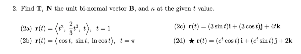 2. Find T, N the unit bi-normal vector B, and k at the given t value.
(2a) r(t) :
(t², t³,
3
(2c) r(t) = (3 sin t)i + (3 cos t)j + 4tk
t = 1
(2b) r(t) = ( cos t, sin t, In cost), t=T
(2d) ★ r(t) = (e' cos t) i + (e' sin t) j+ 2k
