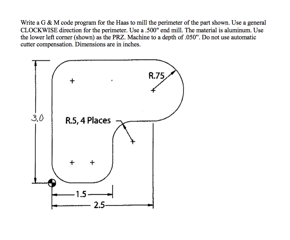 Write a G & M code program for the Haas to mill the perimeter of the part shown. Use a general
CLOCKWISE direction for the perimeter. Use a .500" end mill. The material is aluminum. Use
the lower left corner (shown) as the PRZ. Machine to a depth of .050". Do not use automatic
cutter compensation. Dimensions are in inches.
R.75
+
3,0
R.5, 4 Places
+
1.5
2.5-
