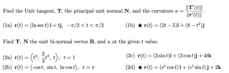 ||T'(t)||
||r'(t)||
Find the Unit tangent, T, the principal unit normal N, and the curvature k =
(la) r(t) = (In sect)i+tj, -1/2 <t<n/2
(1b) ★ r(t) = (2t – 5)i+ (8 – t²)j
Find T, N the unit bi-normal vector B, and k at the given t value.
", t),
(2c) r(t) = (3 sin t)i + (3 cos t)j + 4tk
(2a) r(t) = (t²,
(2b) r(t) = (cos t, sint, In cos t), t=r
t = 1
(2d) ★ r(t) = (et cos t) i+ (e' sin t)j+2k
