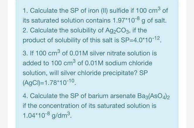 1. Calculate the SP of iron (II) sulfide if 100 cm3 of
its saturated solution contains 1.97*10-8 g of salt.
2. Calculate the solubility of A92CO3, if the
product of solubility of this salt is SP=4.0*10-12.
3. If 100 cm3 of 0.01M silver nitrate solution is
added to 100 cm3 of 0.01M sodium chloride
solution, will silver chloride precipitate? SP
(AgCI)=1.78*10-10
4. Calculate the SP of barium arsenate Bag(AsO4)2
if the concentration of its saturated solution is
1.04*10 8 g/dm3.
