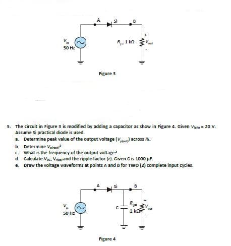 si
R=1 ko
50 Hz
Figure 3
5. The circuit in Figure 3 is modified by adding a capacitor as show in Figure 4. Given Vigin = 20 V.
Assume Si practical diode is used.
a. Determine peak value of the output voitage (Vle) across R.
b. Determine Vwe?
c What is the frequency of the output voltage?
d. Calculate Voc, Vntasj and the ripple factor (r). Given Cis 1000 µF.
e. Draw the voltage waveforms at points A and B for TWo (2) complete input cycles.
si
B
1 ko
50 Hz
Figure 4
