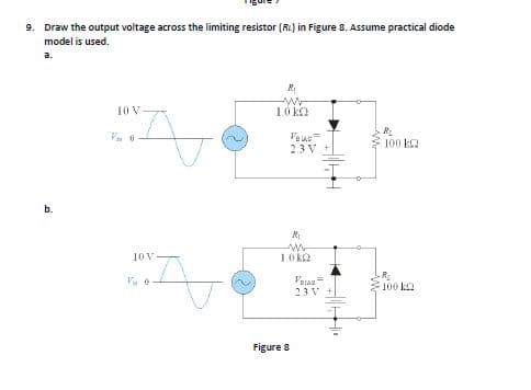 9. Draw the output voltage across the limiting resistor (RL) in Figure 8. Assume practical diode
model is used.
a.
10 V
10ka
100 k2
2.3 V
10 V
1.0 k2
Vatas=
23 V +
100 k2
Figure 8
b.
