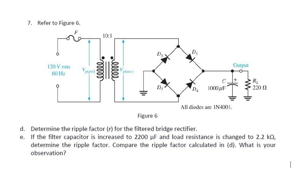 7. Refer to Figure 6.
10:1
D1
D3
120 V rms
Output
60 Hz
pipri)
pisec)
R
· 220 Ω
1000 µF
All diodes are IN4001.
Figure 6
d. Determine the ripple factor (r) for the filtered bridge rectifier.
e. If the filter capacitor is increased to 2200 µF and load resistance is changed to 2.2 kn,
determine the ripple factor. Compare the ripple factor calculated in (d). What is your
observation?
alll
