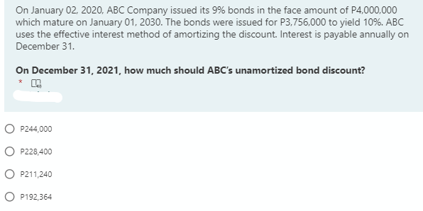 On January 02, 2020, ABC Company issued its 9% bonds in the face amount of P4,000,000
which mature on January 01, 2030. The bonds were issued for P3,756,000 to yield 10%. ABC
uses the effective interest method of amortizing the discount. Interest is payable annually on
December 31.
On December 31, 2021, how much should ABC's unamortized bond discount?
O P244,000
O P228,400
O P211,240
O P192,364
