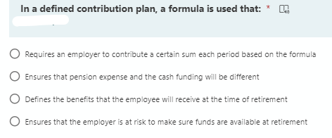 In a defined contribution plan, a formula is used that:
O Requires an employer to contribute a certain sum each period based on the formula
Ensures that pension expense and the cash funding will be different
Defines the benefits that the employee will receive at the time of retirement
Ensures that the employer is at risk to make sure funds are available at retirement
