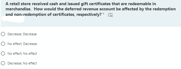 A retail store received cash and issued gift certificates that are redeemable in
merchandise. How would the deferred revenue account be affected by the redemption
and non-redemption of certificates, respectively? *
O Decrease; Decrease
O No effect; Decrease
O No effect; No effect
O Decrease; No effect
