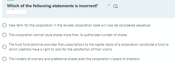 Which of the following statements is incorrect?
O New term for the corporation in the revised corporation code will now be considered perpetual
O The corporation cannot issue shares more than its authorized number of shares
The trust fund doctrine provides that subscriptions to the capital stock of a corporation constitute a fund to
which creditors have a right to look for the satisfaction of their claims
The holders of ordinary and preference shares elect the corporation's board of directors
