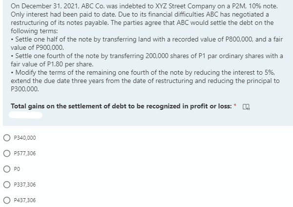 On December 31, 2021, ABC Co. was indebted to XYZ Street Company on a P2M, 10% note.
Only interest had been paid to date. Due to its financial difficulties ABC has negotiated a
restructuring of its notes payable. The parties agree that ABC would settle the debt on the
following terms:
• Settle one half of the note by transferring land with a recorded value of P800,000, and a fair
value of P900,000.
• Settle one fourth of the note by transferring 200,000 shares of P1 par ordinary shares with a
fair value of P1.80 per share.
• Modify the terms of the remaining one fourth of the note by reducing the interest to 5%,
extend the due date three years from the date of restructuring and reducing the principal to
P300,000.
Total gains on the settlement of debt to be recognized in profit or loss: * .
P340,000
P577,306
PO
P337,306
P437,306
