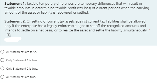 Statement 1: Taxable temporary differences are temporary differences that will result in
taxable amounts in determining taxable profit (tax loss) of current periods when the carrying
amount of the asset or liability is recovered or settled.
Statement 2: Offsetting of current tax assets against current tax liabilities shall be allowed
only if the enterprise has a legally enforceable right to set off the recognized amounts and
intends to settle on a net basis, or to realize the asset and settle the liability simultaneously.
O All statements are false.
O Only Statement 1 is true.
O Only Statement 2 is true.
O All statements are true.
