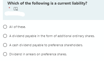 Which of the following is a current liability?
*
O All of these.
O A dividend payable in the form of additional ordinary shares.
O A cash dividend payable to preference shareholders.
O Dividend in arrears on preference shares.
