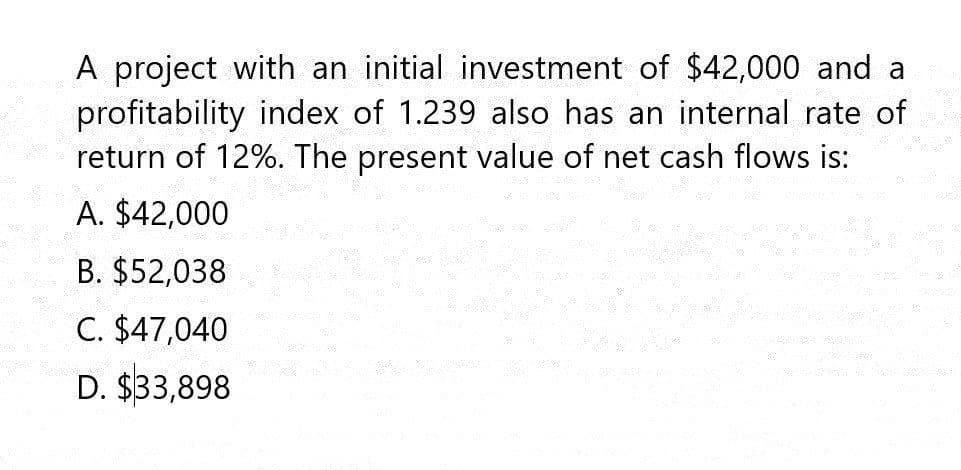 A project with an initial investment of $42,000 and a
profitability index of 1.239 also has an internal rate of
return of 12%. The present value of net cash flows is:
A. $42,000
B. $52,038
C. $47,040
D. $33,898