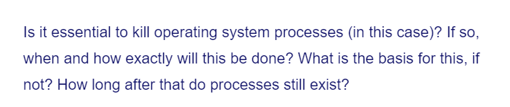 Is it essential to kill operating system processes (in this case)? If so,
when and how exactly will this be done? What is the basis for this, if
not? How long after that do processes still exist?