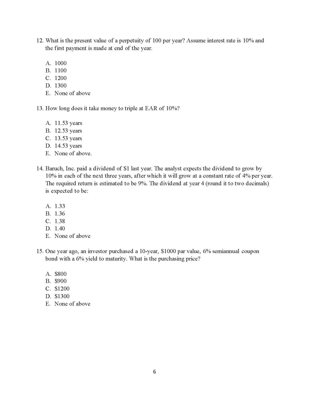 12. What is the present value of a perpetuity of 100 per year? Assume interest rate is 10% and
the first payment is made at end of the year.
A. 1000
B. 1100
C. 1200
D. 1300
E. None of above
13. How long does it take money to triple at EAR of 10%?
A. 11.53 years
B. 12.53 years
C. 13.53 years
D. 14.53 years
E. None of above.
14. Baruch, Inc. paid a dividend of $1 last year. The analyst expects the dividend to grow by
10% in each of the next three years, after which it will grow at a constant rate of 4% per year.
The required return is estimated to be 9%. The dividend at year 4 (round it to two decimals)
is expected to be:
A. 1.33
B. 1.36
C. 1.38
D. 1.40
E. None of above
15. One year ago, an investor purchased a 10-year, $1000 par value, 6% semiannual coupon
bond with a 6% yield to maturity. What is the purchasing price?
A. $800
B. $900
C. $1200
D. $1300
E. None of above
6