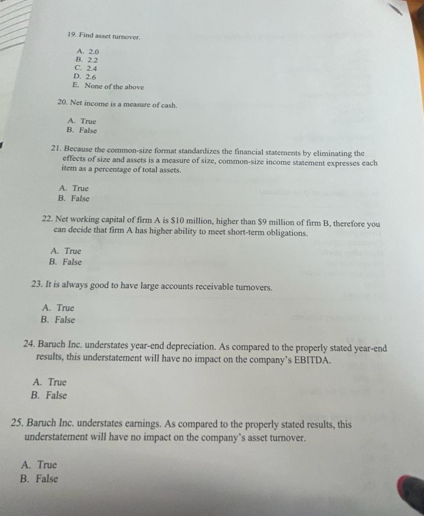 19. Find asset turnover.
A. 2.0
B. 2.2
C. 2.4
D. 2.6
E. None of the above
20. Net income is a measure of cash.
21. Because the common-size format standardizes the financial statements by eliminating the
effects of size and assets is a measure of size, common-size income statement expresses each
item as a percentage of total assets.
A. True
B. False
A. True
B. False
22. Net working capital of firm A is $10 million, higher than $9 million of firm B, therefore you
can decide that firm A has higher ability to meet short-term obligations.
A. True
B. False
23. It is always good to have large accounts receivable turnovers.
A. True
B. False
A. True
B. False
24. Baruch Inc. understates year-end depreciation. As compared to the properly stated year-end
results, this understatement will have no impact on the company's EBITDA.
A. True
B. False
25. Baruch Inc. understates earnings. As compared to the properly stated results, this
understatement will have no impact on the company's asset turnover.