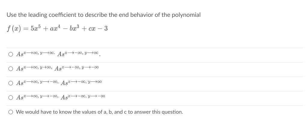 Use the leading coefficient to describe the end behavior of the polynomial
f (x) = 5x + ax* – bx³ + cx – 3
O Ast0, YH00. Ast -00, yo0
O Ast 00, yH00, A st -00, y→-00
O Ast+0, y→-00, Ast -00, y→00
O Ast→0o, y→-00, As -00, y -00
O We would have to know the values of a, b, and c to answer this question.
