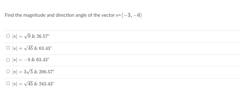 Find the magnitude and direction angle of the vector v= (-3, -6)
O lv| = V9 & 26.57°
|v| = V45 & 63.43°
O lv| = -9 & 63.43°
O lv| = 3/5 & 206.57°
O lv| = V45 & 243.43°
