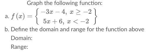 Graph the following function:
— За — 4, х > -2
a. f (x)
5x + 6, х < —2
b. Define the domain and range for the function above
Domain:
Range:
