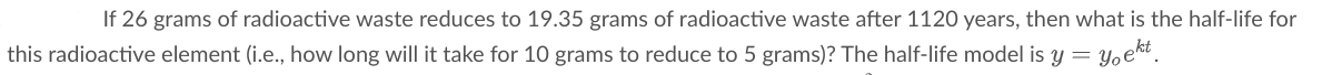 If 26 grams of radioactive waste reduces to 19.35 grams of radioactive waste after 1120 years, then what is the half-life for
Yoek.
this radioactive element (i.e., how long will it take for 10 grams to reduce to 5 grams)? The half-life model is y =
