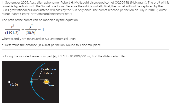 In September 2009, Australian astronomer Robert H. McNaught discovered comet C/2009 R1 (McNaught). The orbit of this
comet is hyperbolic with the Sun at one focus. Because the orbit is not elliptical, the comet will not be captured by the
Sun's gravitational pull and instead will pass by the Sun only once. The comet reached perihelion on July 2, 2010. (Source:
Minor Planet Center, http://minorplanetcenter.net/)
The path of the comet can be modeled by the equation
(1191.2) (30.9)
where x and y are measured in AU (astronomical units).
a. Determine the distance (in AU) at perihelion. Round to 1 decimal place.
b. Using the rounded value from part (a), if 1 AU = 93,000,000 mi, find the distance in miles.
Perihelion
distance
(0, 0)
"Sun
