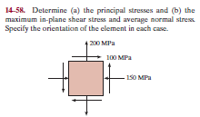 14-58. Determine (a) the principal stresses and (b) the
maximum in-plane shear stress and average normal stress.
Specify the orientation af the element in each case.
200 MPa
100 MPa
150 MPa
