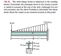 14-32. The wide-fange beam is subjected to the loading
shown. Determine the principal stres in the beam at point
A, which is located at the top of the weh. Alhough It is not
very accurate, use the shear formula to determine the shear
stres. Show the result on an element located at this point.
3 AN
120 ANm
150 m
20 mim
150 mil
